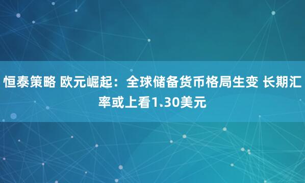 恒泰策略 欧元崛起：全球储备货币格局生变 长期汇率或上看1.30美元