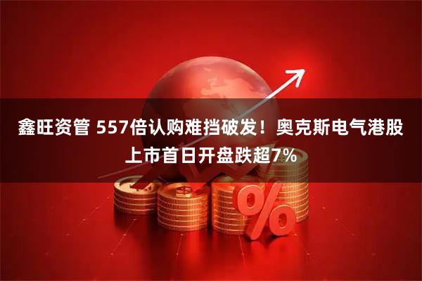 鑫旺资管 557倍认购难挡破发！奥克斯电气港股上市首日开盘跌超7%