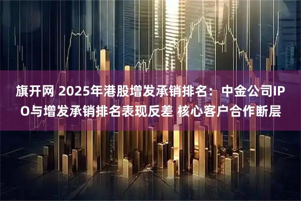 旗开网 2025年港股增发承销排名：中金公司IPO与增发承销排名表现反差 核心客户合作断层
