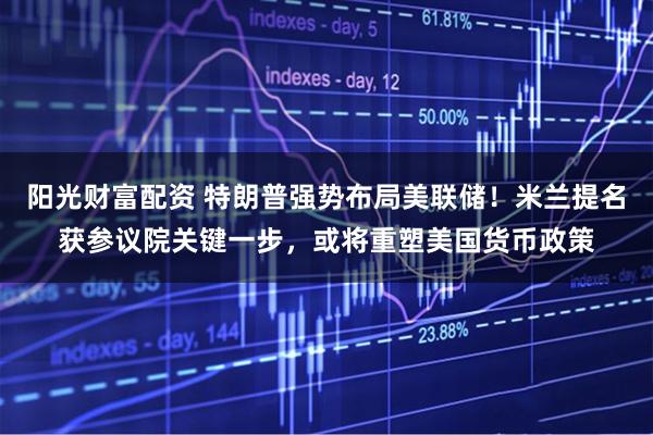 阳光财富配资 特朗普强势布局美联储！米兰提名获参议院关键一步，或将重塑美国货币政策