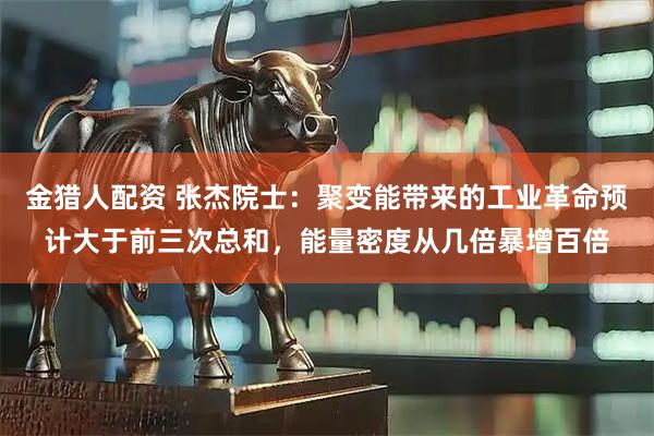 金猎人配资 张杰院士：聚变能带来的工业革命预计大于前三次总和，能量密度从几倍暴增百倍