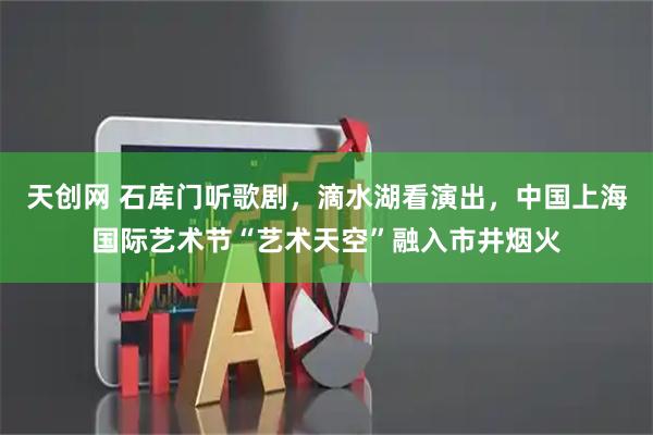 天创网 石库门听歌剧，滴水湖看演出，中国上海国际艺术节“艺术天空”融入市井烟火