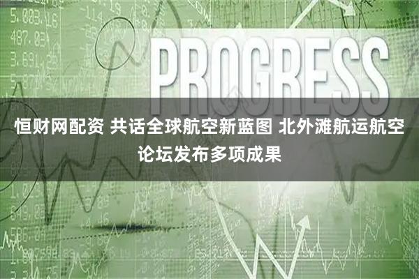 恒财网配资 共话全球航空新蓝图 北外滩航运航空论坛发布多项成果