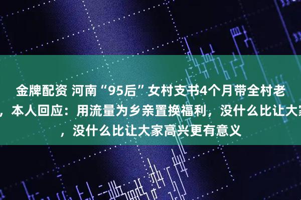 金牌配资 河南“95后”女村支书4个月带全村老人免费旅游6地，本人回应：用流量为乡亲置换福利，没什么比让大家高兴更有意义
