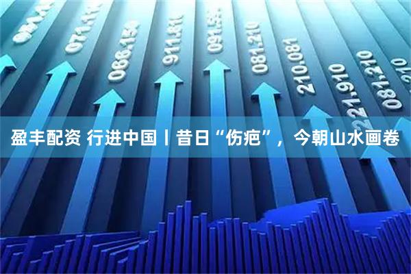 盈丰配资 行进中国丨昔日“伤疤”，今朝山水画卷