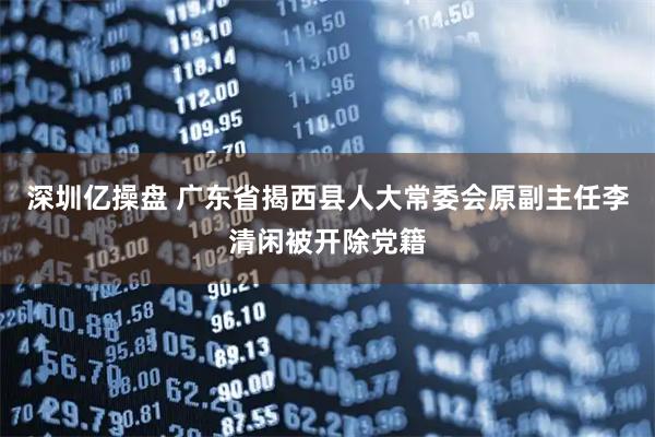 深圳亿操盘 广东省揭西县人大常委会原副主任李清闲被开除党籍