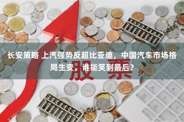 长安策略 上汽强势反超比亚迪，中国汽车市场格局生变，谁能笑到最后？