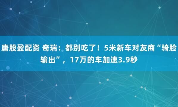 唐股盈配资 奇瑞：都别吃了！5米新车对友商“骑脸输出”，17万的车加速3.9秒