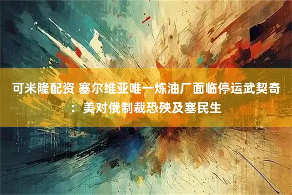 可米隆配资 塞尔维亚唯一炼油厂面临停运　武契奇：美对俄制裁恐殃及塞民生
