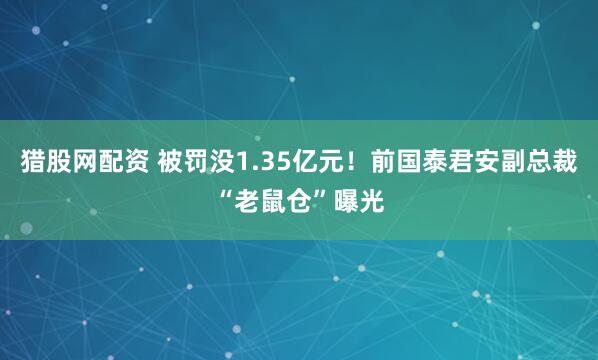猎股网配资 被罚没1.35亿元！前国泰君安副总裁“老鼠仓”曝光