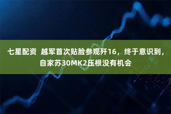七星配资  越军首次贴脸参观歼16，终于意识到，自家苏30MK2压根没有机会