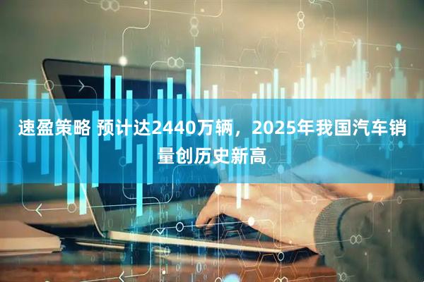 速盈策略 预计达2440万辆，2025年我国汽车销量创历史新高