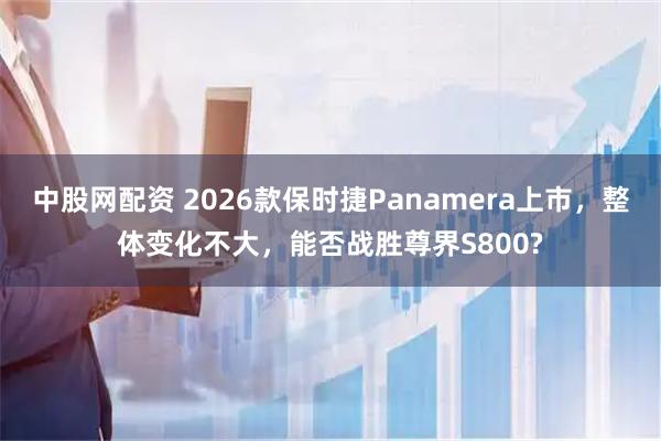 中股网配资 2026款保时捷Panamera上市，整体变化不大，能否战胜尊界S800?
